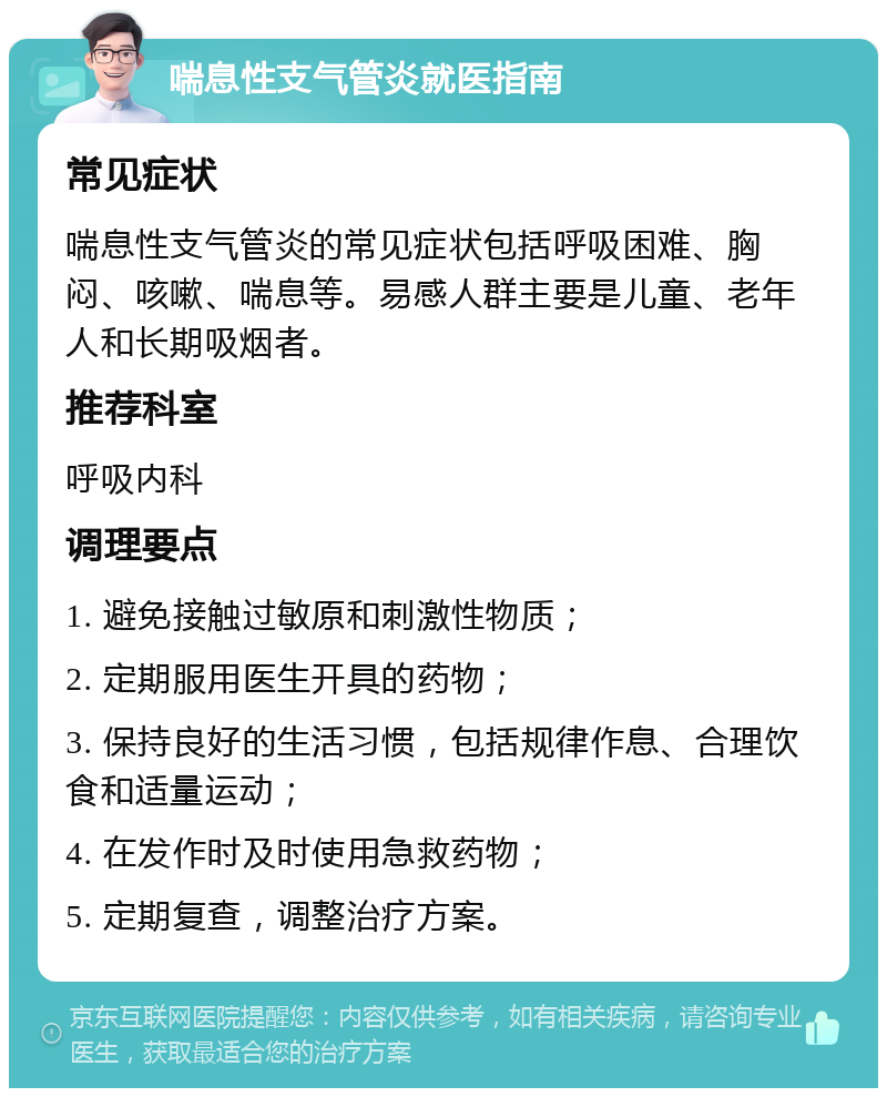 喘息性支气管炎就医指南 常见症状 喘息性支气管炎的常见症状包括呼吸困难、胸闷、咳嗽、喘息等。易感人群主要是儿童、老年人和长期吸烟者。 推荐科室 呼吸内科 调理要点 1. 避免接触过敏原和刺激性物质； 2. 定期服用医生开具的药物； 3. 保持良好的生活习惯，包括规律作息、合理饮食和适量运动； 4. 在发作时及时使用急救药物； 5. 定期复查，调整治疗方案。