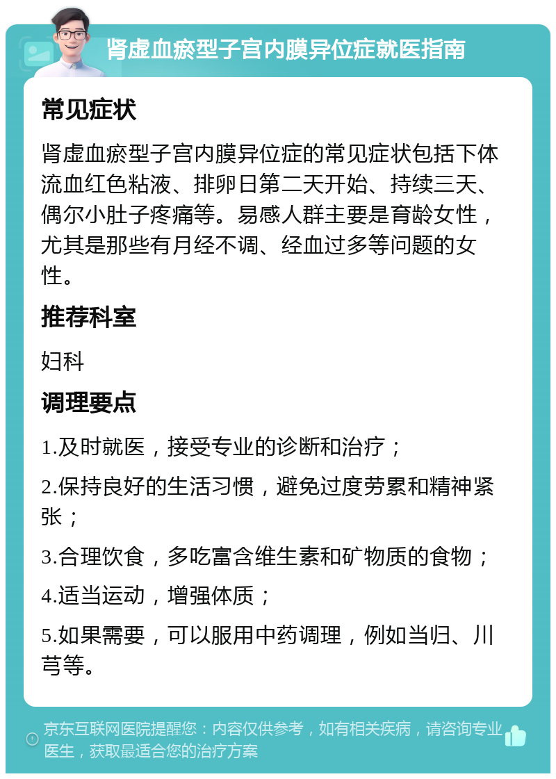 肾虚血瘀型子宫内膜异位症就医指南 常见症状 肾虚血瘀型子宫内膜异位症的常见症状包括下体流血红色粘液、排卵日第二天开始、持续三天、偶尔小肚子疼痛等。易感人群主要是育龄女性，尤其是那些有月经不调、经血过多等问题的女性。 推荐科室 妇科 调理要点 1.及时就医，接受专业的诊断和治疗； 2.保持良好的生活习惯，避免过度劳累和精神紧张； 3.合理饮食，多吃富含维生素和矿物质的食物； 4.适当运动，增强体质； 5.如果需要，可以服用中药调理，例如当归、川芎等。