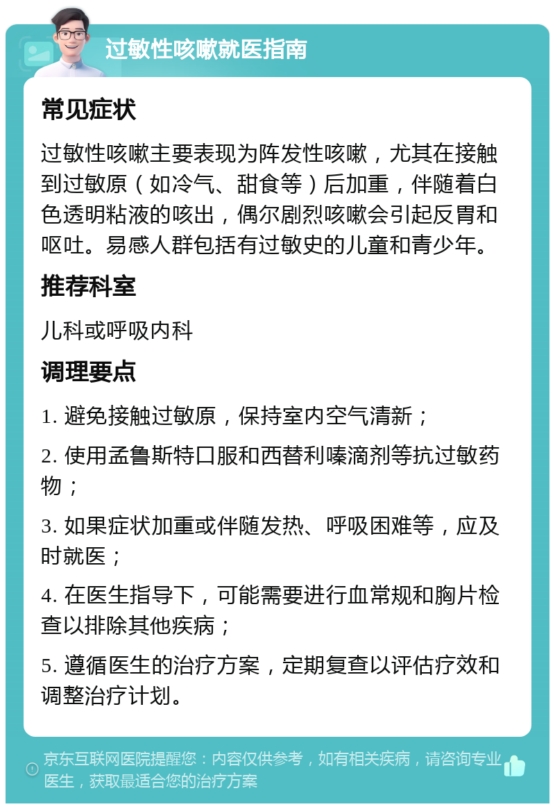 过敏性咳嗽就医指南 常见症状 过敏性咳嗽主要表现为阵发性咳嗽，尤其在接触到过敏原（如冷气、甜食等）后加重，伴随着白色透明粘液的咳出，偶尔剧烈咳嗽会引起反胃和呕吐。易感人群包括有过敏史的儿童和青少年。 推荐科室 儿科或呼吸内科 调理要点 1. 避免接触过敏原，保持室内空气清新； 2. 使用孟鲁斯特口服和西替利嗪滴剂等抗过敏药物； 3. 如果症状加重或伴随发热、呼吸困难等，应及时就医； 4. 在医生指导下，可能需要进行血常规和胸片检查以排除其他疾病； 5. 遵循医生的治疗方案，定期复查以评估疗效和调整治疗计划。