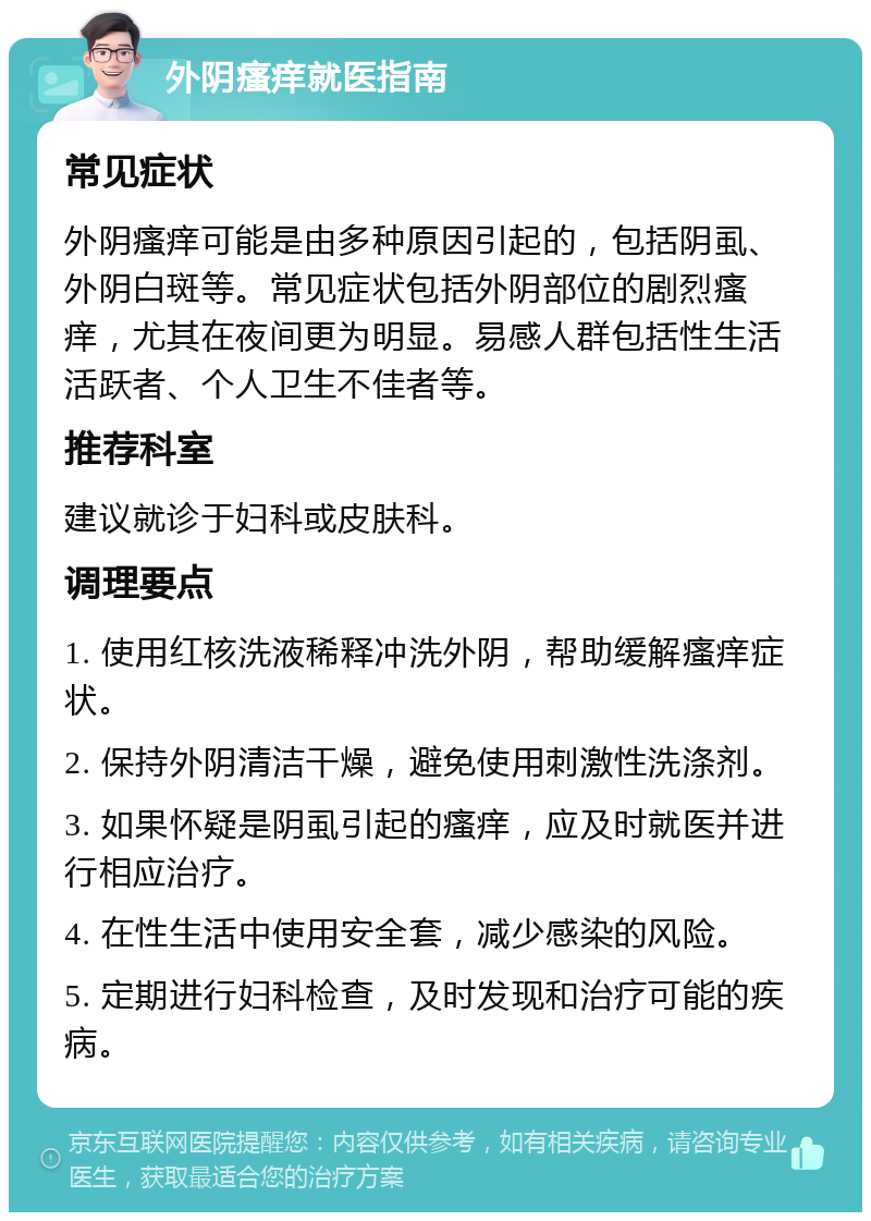 外阴瘙痒就医指南 常见症状 外阴瘙痒可能是由多种原因引起的，包括阴虱、外阴白斑等。常见症状包括外阴部位的剧烈瘙痒，尤其在夜间更为明显。易感人群包括性生活活跃者、个人卫生不佳者等。 推荐科室 建议就诊于妇科或皮肤科。 调理要点 1. 使用红核洗液稀释冲洗外阴，帮助缓解瘙痒症状。 2. 保持外阴清洁干燥，避免使用刺激性洗涤剂。 3. 如果怀疑是阴虱引起的瘙痒，应及时就医并进行相应治疗。 4. 在性生活中使用安全套，减少感染的风险。 5. 定期进行妇科检查，及时发现和治疗可能的疾病。