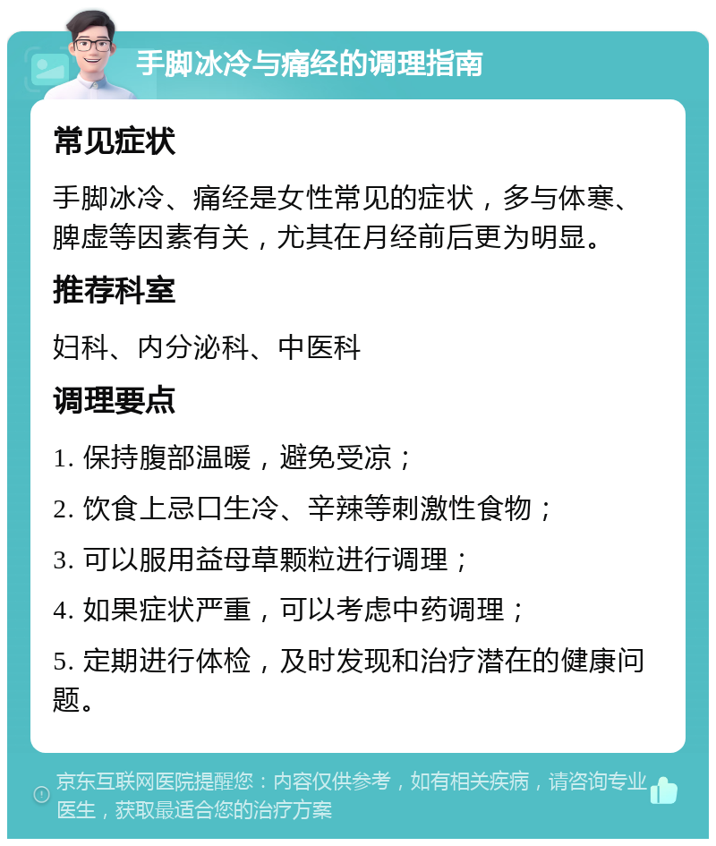 手脚冰冷与痛经的调理指南 常见症状 手脚冰冷、痛经是女性常见的症状，多与体寒、脾虚等因素有关，尤其在月经前后更为明显。 推荐科室 妇科、内分泌科、中医科 调理要点 1. 保持腹部温暖，避免受凉； 2. 饮食上忌口生冷、辛辣等刺激性食物； 3. 可以服用益母草颗粒进行调理； 4. 如果症状严重，可以考虑中药调理； 5. 定期进行体检，及时发现和治疗潜在的健康问题。