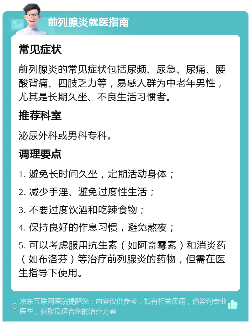 前列腺炎就医指南 常见症状 前列腺炎的常见症状包括尿频、尿急、尿痛、腰酸背痛、四肢乏力等，易感人群为中老年男性，尤其是长期久坐、不良生活习惯者。 推荐科室 泌尿外科或男科专科。 调理要点 1. 避免长时间久坐，定期活动身体； 2. 减少手淫、避免过度性生活； 3. 不要过度饮酒和吃辣食物； 4. 保持良好的作息习惯，避免熬夜； 5. 可以考虑服用抗生素（如阿奇霉素）和消炎药（如布洛芬）等治疗前列腺炎的药物，但需在医生指导下使用。