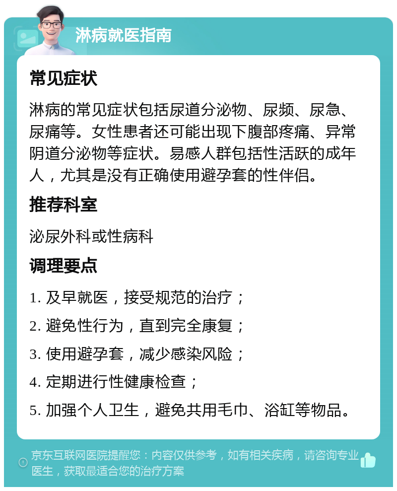 淋病就医指南 常见症状 淋病的常见症状包括尿道分泌物、尿频、尿急、尿痛等。女性患者还可能出现下腹部疼痛、异常阴道分泌物等症状。易感人群包括性活跃的成年人，尤其是没有正确使用避孕套的性伴侣。 推荐科室 泌尿外科或性病科 调理要点 1. 及早就医，接受规范的治疗； 2. 避免性行为，直到完全康复； 3. 使用避孕套，减少感染风险； 4. 定期进行性健康检查； 5. 加强个人卫生，避免共用毛巾、浴缸等物品。