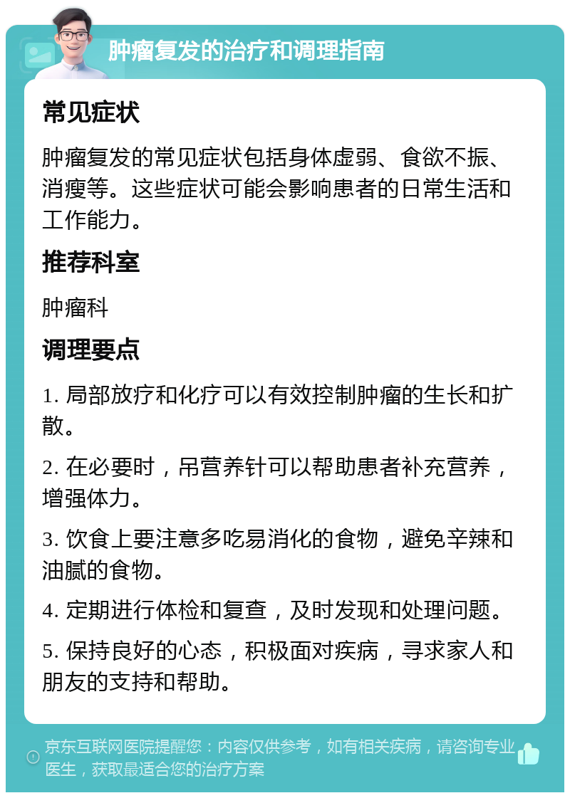 肿瘤复发的治疗和调理指南 常见症状 肿瘤复发的常见症状包括身体虚弱、食欲不振、消瘦等。这些症状可能会影响患者的日常生活和工作能力。 推荐科室 肿瘤科 调理要点 1. 局部放疗和化疗可以有效控制肿瘤的生长和扩散。 2. 在必要时，吊营养针可以帮助患者补充营养，增强体力。 3. 饮食上要注意多吃易消化的食物，避免辛辣和油腻的食物。 4. 定期进行体检和复查，及时发现和处理问题。 5. 保持良好的心态，积极面对疾病，寻求家人和朋友的支持和帮助。