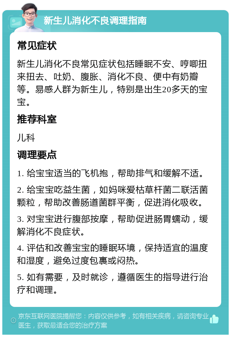 新生儿消化不良调理指南 常见症状 新生儿消化不良常见症状包括睡眠不安、哼唧扭来扭去、吐奶、腹胀、消化不良、便中有奶瓣等。易感人群为新生儿，特别是出生20多天的宝宝。 推荐科室 儿科 调理要点 1. 给宝宝适当的飞机抱，帮助排气和缓解不适。 2. 给宝宝吃益生菌，如妈咪爱枯草杆菌二联活菌颗粒，帮助改善肠道菌群平衡，促进消化吸收。 3. 对宝宝进行腹部按摩，帮助促进肠胃蠕动，缓解消化不良症状。 4. 评估和改善宝宝的睡眠环境，保持适宜的温度和湿度，避免过度包裹或闷热。 5. 如有需要，及时就诊，遵循医生的指导进行治疗和调理。