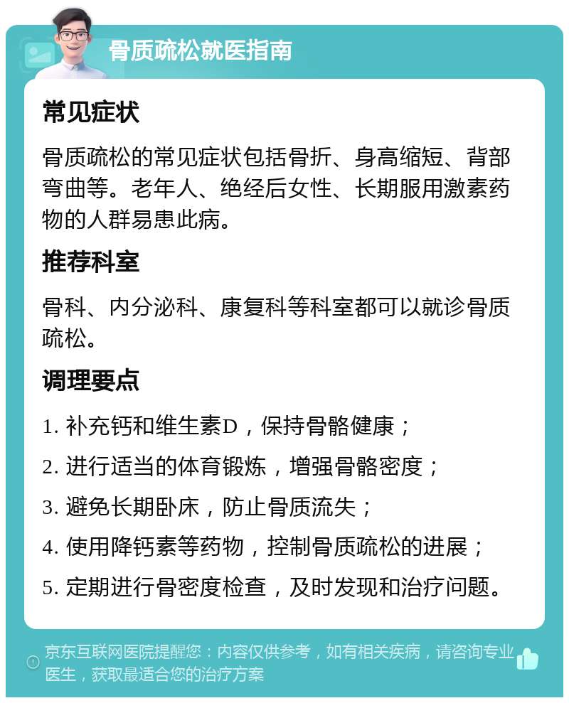 骨质疏松就医指南 常见症状 骨质疏松的常见症状包括骨折、身高缩短、背部弯曲等。老年人、绝经后女性、长期服用激素药物的人群易患此病。 推荐科室 骨科、内分泌科、康复科等科室都可以就诊骨质疏松。 调理要点 1. 补充钙和维生素D，保持骨骼健康； 2. 进行适当的体育锻炼，增强骨骼密度； 3. 避免长期卧床，防止骨质流失； 4. 使用降钙素等药物，控制骨质疏松的进展； 5. 定期进行骨密度检查，及时发现和治疗问题。