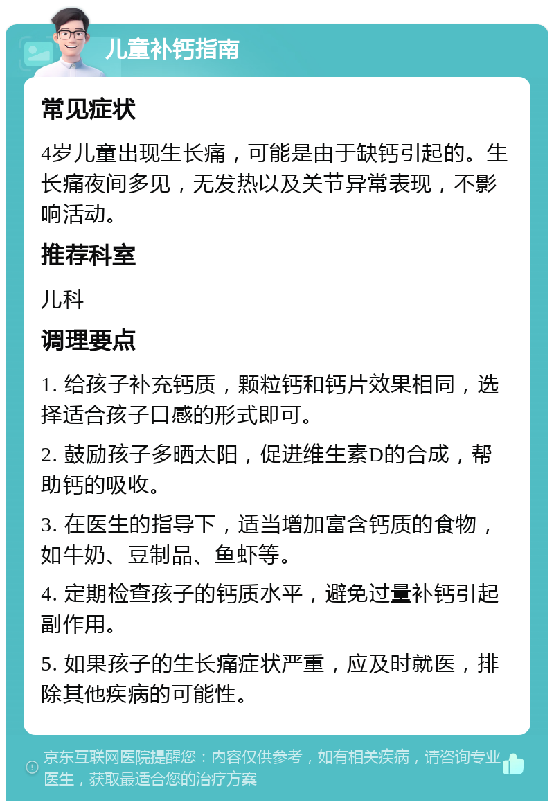 儿童补钙指南 常见症状 4岁儿童出现生长痛，可能是由于缺钙引起的。生长痛夜间多见，无发热以及关节异常表现，不影响活动。 推荐科室 儿科 调理要点 1. 给孩子补充钙质，颗粒钙和钙片效果相同，选择适合孩子口感的形式即可。 2. 鼓励孩子多晒太阳，促进维生素D的合成，帮助钙的吸收。 3. 在医生的指导下，适当增加富含钙质的食物，如牛奶、豆制品、鱼虾等。 4. 定期检查孩子的钙质水平，避免过量补钙引起副作用。 5. 如果孩子的生长痛症状严重，应及时就医，排除其他疾病的可能性。