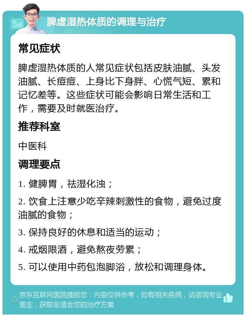 脾虚湿热体质的调理与治疗 常见症状 脾虚湿热体质的人常见症状包括皮肤油腻、头发油腻、长痘痘、上身比下身胖、心慌气短、累和记忆差等。这些症状可能会影响日常生活和工作，需要及时就医治疗。 推荐科室 中医科 调理要点 1. 健脾胃，祛湿化浊； 2. 饮食上注意少吃辛辣刺激性的食物，避免过度油腻的食物； 3. 保持良好的休息和适当的运动； 4. 戒烟限酒，避免熬夜劳累； 5. 可以使用中药包泡脚浴，放松和调理身体。