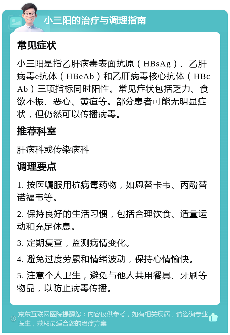 小三阳的治疗与调理指南 常见症状 小三阳是指乙肝病毒表面抗原（HBsAg）、乙肝病毒e抗体（HBeAb）和乙肝病毒核心抗体（HBcAb）三项指标同时阳性。常见症状包括乏力、食欲不振、恶心、黄疸等。部分患者可能无明显症状，但仍然可以传播病毒。 推荐科室 肝病科或传染病科 调理要点 1. 按医嘱服用抗病毒药物，如恩替卡韦、丙酚替诺福韦等。 2. 保持良好的生活习惯，包括合理饮食、适量运动和充足休息。 3. 定期复查，监测病情变化。 4. 避免过度劳累和情绪波动，保持心情愉快。 5. 注意个人卫生，避免与他人共用餐具、牙刷等物品，以防止病毒传播。