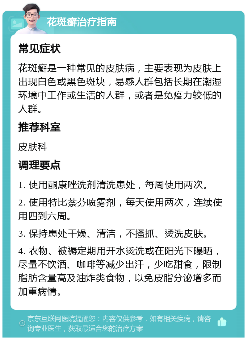 花斑癣治疗指南 常见症状 花斑癣是一种常见的皮肤病，主要表现为皮肤上出现白色或黑色斑块，易感人群包括长期在潮湿环境中工作或生活的人群，或者是免疫力较低的人群。 推荐科室 皮肤科 调理要点 1. 使用酮康唑洗剂清洗患处，每周使用两次。 2. 使用特比萘芬喷雾剂，每天使用两次，连续使用四到六周。 3. 保持患处干燥、清洁，不搔抓、烫洗皮肤。 4. 衣物、被褥定期用开水烫洗或在阳光下曝晒，尽量不饮酒、咖啡等减少出汗，少吃甜食，限制脂肪含量高及油炸类食物，以免皮脂分泌增多而加重病情。