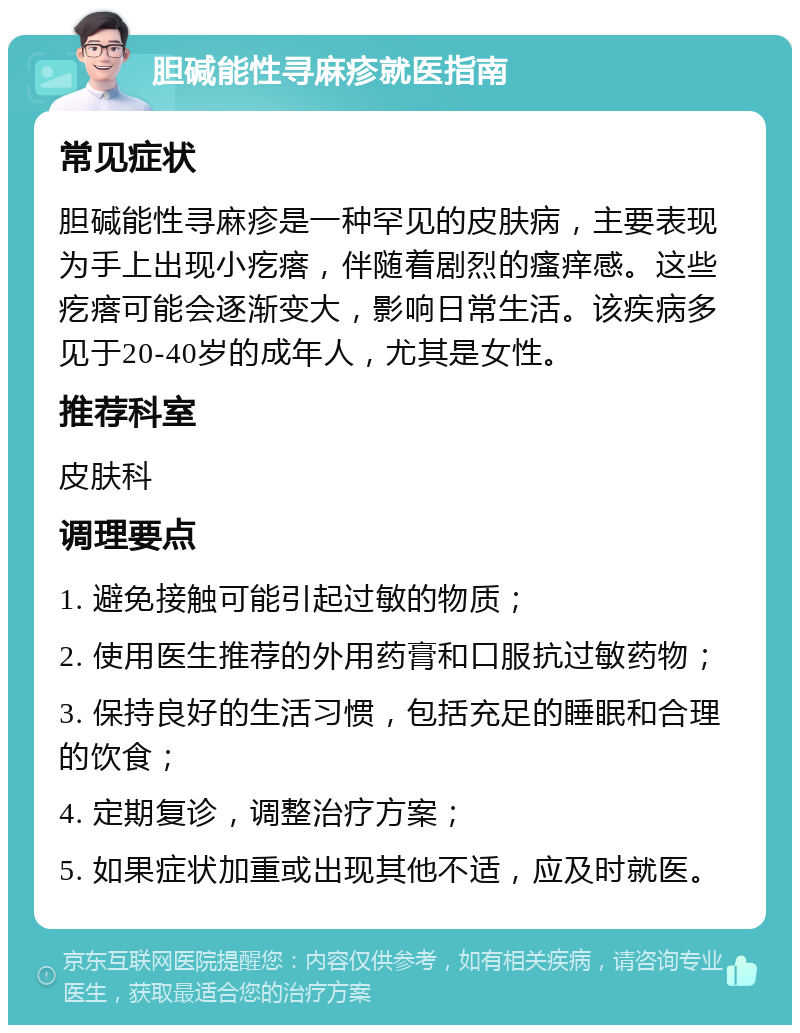 胆碱能性寻麻疹就医指南 常见症状 胆碱能性寻麻疹是一种罕见的皮肤病，主要表现为手上出现小疙瘩，伴随着剧烈的瘙痒感。这些疙瘩可能会逐渐变大，影响日常生活。该疾病多见于20-40岁的成年人，尤其是女性。 推荐科室 皮肤科 调理要点 1. 避免接触可能引起过敏的物质； 2. 使用医生推荐的外用药膏和口服抗过敏药物； 3. 保持良好的生活习惯，包括充足的睡眠和合理的饮食； 4. 定期复诊，调整治疗方案； 5. 如果症状加重或出现其他不适，应及时就医。