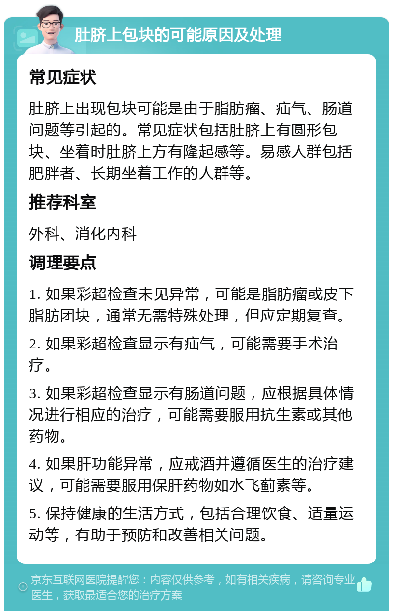 肚脐上包块的可能原因及处理 常见症状 肚脐上出现包块可能是由于脂肪瘤、疝气、肠道问题等引起的。常见症状包括肚脐上有圆形包块、坐着时肚脐上方有隆起感等。易感人群包括肥胖者、长期坐着工作的人群等。 推荐科室 外科、消化内科 调理要点 1. 如果彩超检查未见异常，可能是脂肪瘤或皮下脂肪团块，通常无需特殊处理，但应定期复查。 2. 如果彩超检查显示有疝气，可能需要手术治疗。 3. 如果彩超检查显示有肠道问题，应根据具体情况进行相应的治疗，可能需要服用抗生素或其他药物。 4. 如果肝功能异常，应戒酒并遵循医生的治疗建议，可能需要服用保肝药物如水飞蓟素等。 5. 保持健康的生活方式，包括合理饮食、适量运动等，有助于预防和改善相关问题。