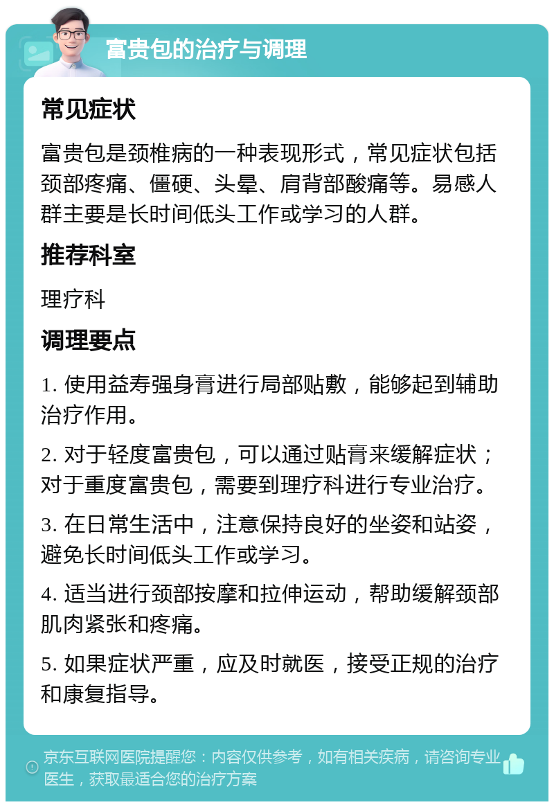 富贵包的治疗与调理 常见症状 富贵包是颈椎病的一种表现形式，常见症状包括颈部疼痛、僵硬、头晕、肩背部酸痛等。易感人群主要是长时间低头工作或学习的人群。 推荐科室 理疗科 调理要点 1. 使用益寿强身膏进行局部贴敷，能够起到辅助治疗作用。 2. 对于轻度富贵包，可以通过贴膏来缓解症状；对于重度富贵包，需要到理疗科进行专业治疗。 3. 在日常生活中，注意保持良好的坐姿和站姿，避免长时间低头工作或学习。 4. 适当进行颈部按摩和拉伸运动，帮助缓解颈部肌肉紧张和疼痛。 5. 如果症状严重，应及时就医，接受正规的治疗和康复指导。