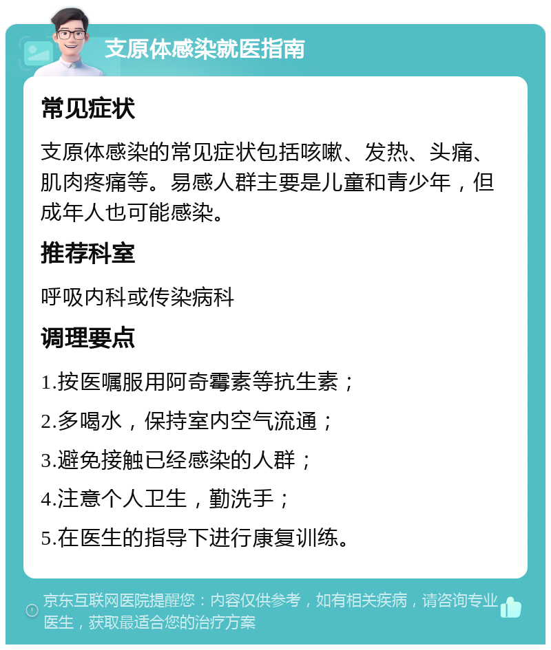 支原体感染就医指南 常见症状 支原体感染的常见症状包括咳嗽、发热、头痛、肌肉疼痛等。易感人群主要是儿童和青少年，但成年人也可能感染。 推荐科室 呼吸内科或传染病科 调理要点 1.按医嘱服用阿奇霉素等抗生素； 2.多喝水，保持室内空气流通； 3.避免接触已经感染的人群； 4.注意个人卫生，勤洗手； 5.在医生的指导下进行康复训练。