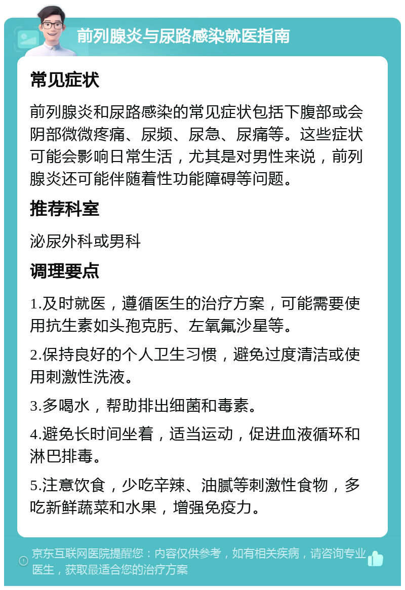 前列腺炎与尿路感染就医指南 常见症状 前列腺炎和尿路感染的常见症状包括下腹部或会阴部微微疼痛、尿频、尿急、尿痛等。这些症状可能会影响日常生活，尤其是对男性来说，前列腺炎还可能伴随着性功能障碍等问题。 推荐科室 泌尿外科或男科 调理要点 1.及时就医，遵循医生的治疗方案，可能需要使用抗生素如头孢克肟、左氧氟沙星等。 2.保持良好的个人卫生习惯，避免过度清洁或使用刺激性洗液。 3.多喝水，帮助排出细菌和毒素。 4.避免长时间坐着，适当运动，促进血液循环和淋巴排毒。 5.注意饮食，少吃辛辣、油腻等刺激性食物，多吃新鲜蔬菜和水果，增强免疫力。