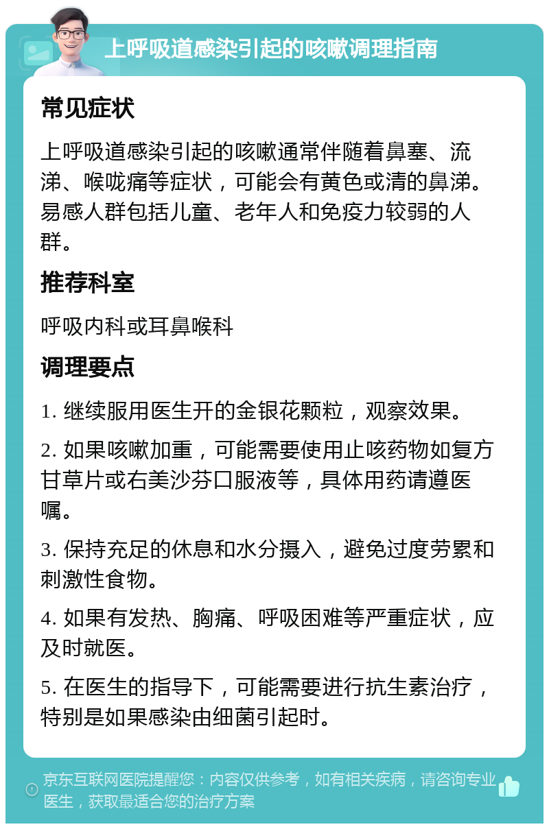 上呼吸道感染引起的咳嗽调理指南 常见症状 上呼吸道感染引起的咳嗽通常伴随着鼻塞、流涕、喉咙痛等症状，可能会有黄色或清的鼻涕。易感人群包括儿童、老年人和免疫力较弱的人群。 推荐科室 呼吸内科或耳鼻喉科 调理要点 1. 继续服用医生开的金银花颗粒，观察效果。 2. 如果咳嗽加重，可能需要使用止咳药物如复方甘草片或右美沙芬口服液等，具体用药请遵医嘱。 3. 保持充足的休息和水分摄入，避免过度劳累和刺激性食物。 4. 如果有发热、胸痛、呼吸困难等严重症状，应及时就医。 5. 在医生的指导下，可能需要进行抗生素治疗，特别是如果感染由细菌引起时。