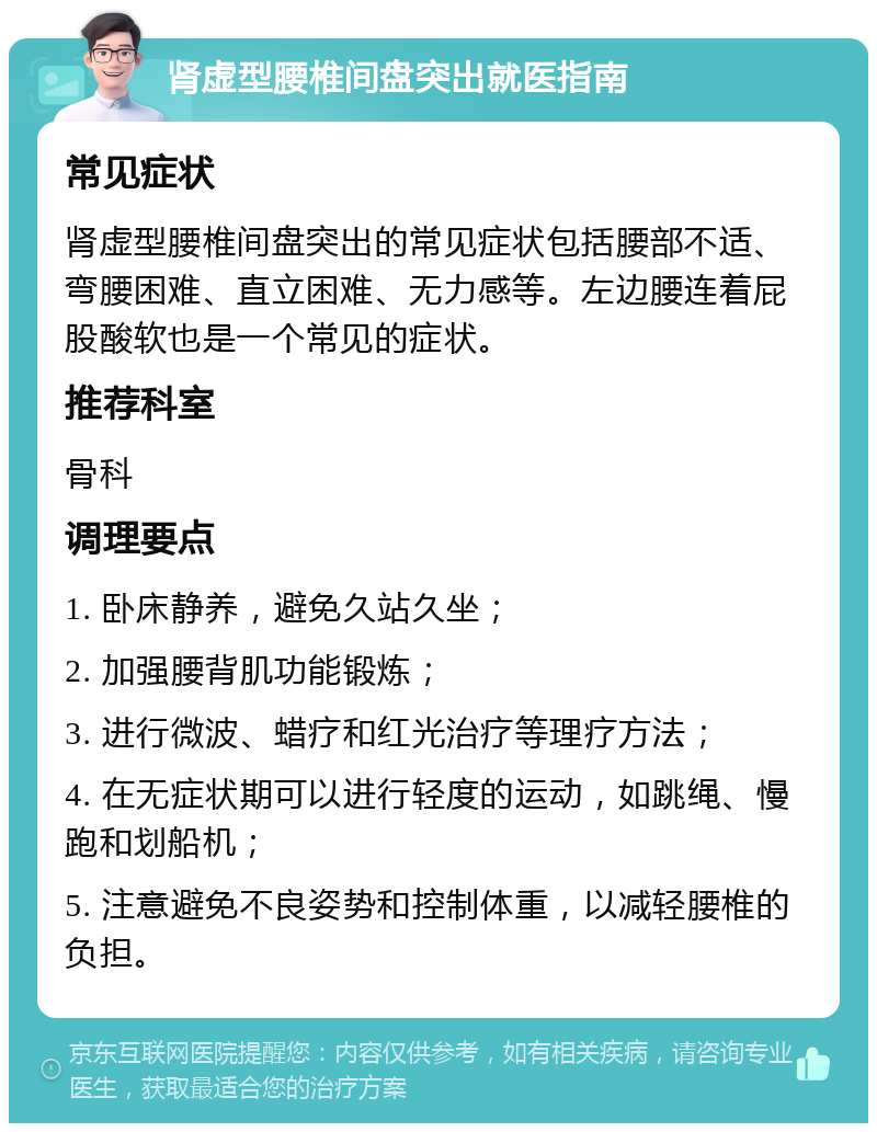 肾虚型腰椎间盘突出就医指南 常见症状 肾虚型腰椎间盘突出的常见症状包括腰部不适、弯腰困难、直立困难、无力感等。左边腰连着屁股酸软也是一个常见的症状。 推荐科室 骨科 调理要点 1. 卧床静养，避免久站久坐； 2. 加强腰背肌功能锻炼； 3. 进行微波、蜡疗和红光治疗等理疗方法； 4. 在无症状期可以进行轻度的运动，如跳绳、慢跑和划船机； 5. 注意避免不良姿势和控制体重，以减轻腰椎的负担。