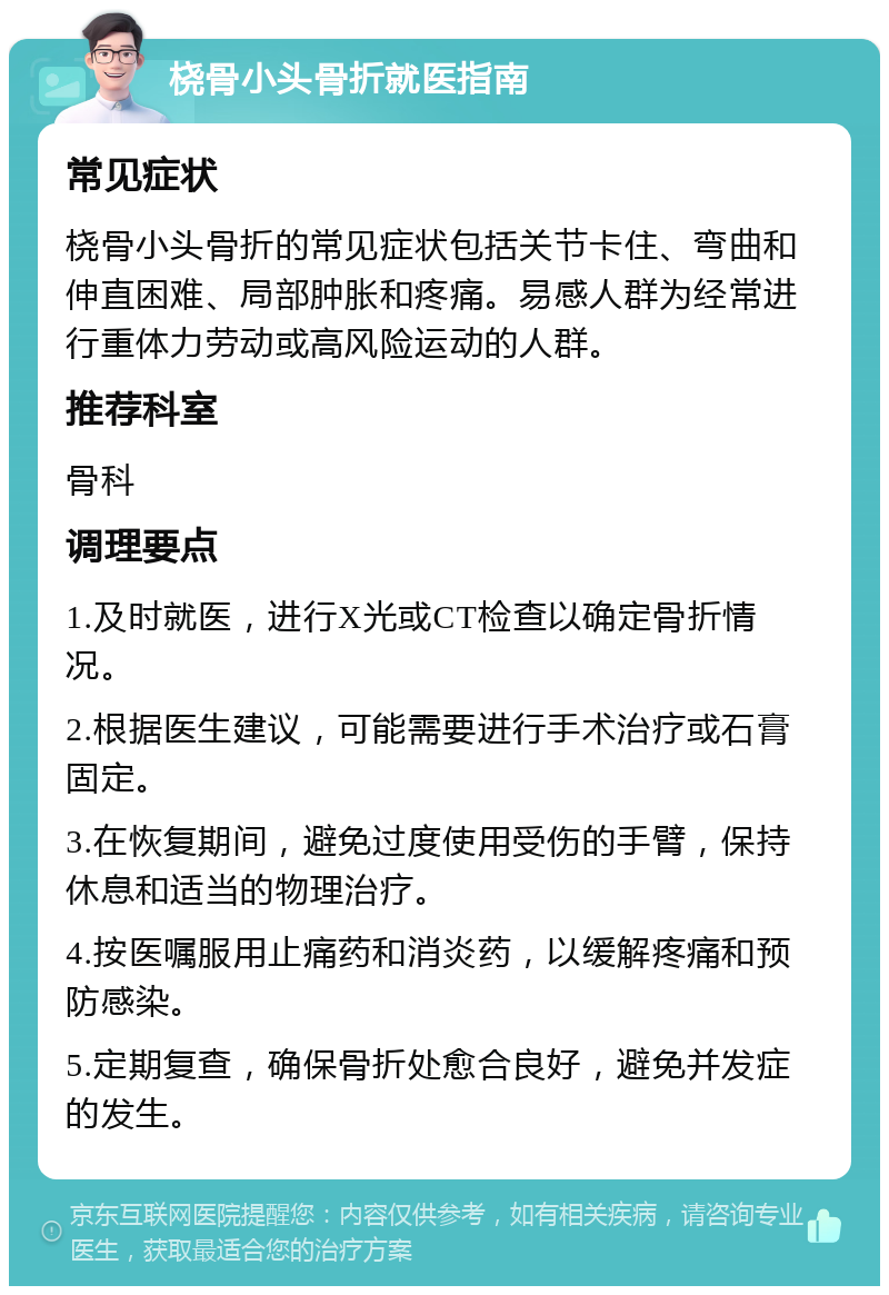 桡骨小头骨折就医指南 常见症状 桡骨小头骨折的常见症状包括关节卡住、弯曲和伸直困难、局部肿胀和疼痛。易感人群为经常进行重体力劳动或高风险运动的人群。 推荐科室 骨科 调理要点 1.及时就医，进行X光或CT检查以确定骨折情况。 2.根据医生建议，可能需要进行手术治疗或石膏固定。 3.在恢复期间，避免过度使用受伤的手臂，保持休息和适当的物理治疗。 4.按医嘱服用止痛药和消炎药，以缓解疼痛和预防感染。 5.定期复查，确保骨折处愈合良好，避免并发症的发生。