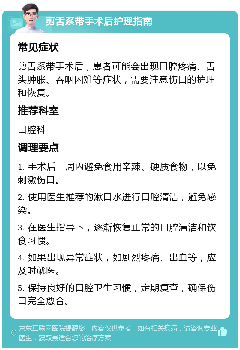 剪舌系带手术后护理指南 常见症状 剪舌系带手术后，患者可能会出现口腔疼痛、舌头肿胀、吞咽困难等症状，需要注意伤口的护理和恢复。 推荐科室 口腔科 调理要点 1. 手术后一周内避免食用辛辣、硬质食物，以免刺激伤口。 2. 使用医生推荐的漱口水进行口腔清洁，避免感染。 3. 在医生指导下，逐渐恢复正常的口腔清洁和饮食习惯。 4. 如果出现异常症状，如剧烈疼痛、出血等，应及时就医。 5. 保持良好的口腔卫生习惯，定期复查，确保伤口完全愈合。