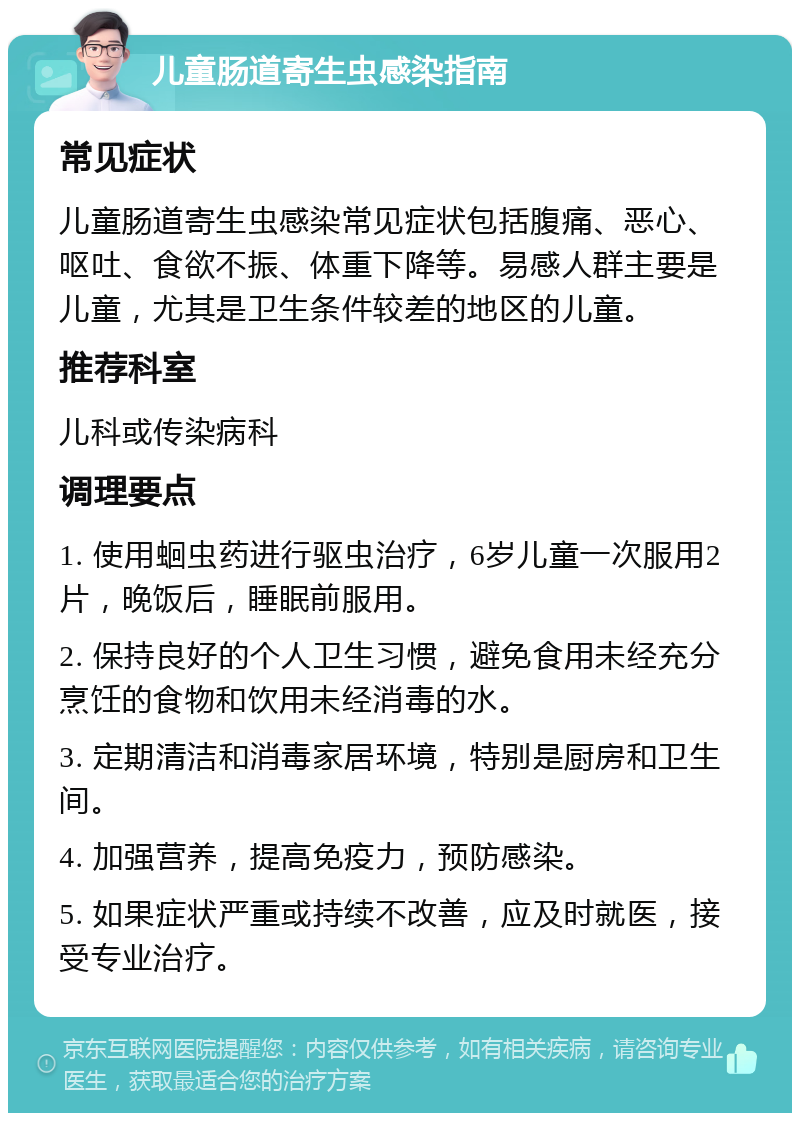 儿童肠道寄生虫感染指南 常见症状 儿童肠道寄生虫感染常见症状包括腹痛、恶心、呕吐、食欲不振、体重下降等。易感人群主要是儿童，尤其是卫生条件较差的地区的儿童。 推荐科室 儿科或传染病科 调理要点 1. 使用蛔虫药进行驱虫治疗，6岁儿童一次服用2片，晚饭后，睡眠前服用。 2. 保持良好的个人卫生习惯，避免食用未经充分烹饪的食物和饮用未经消毒的水。 3. 定期清洁和消毒家居环境，特别是厨房和卫生间。 4. 加强营养，提高免疫力，预防感染。 5. 如果症状严重或持续不改善，应及时就医，接受专业治疗。