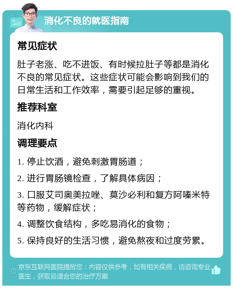 消化不良的就医指南 常见症状 肚子老涨、吃不进饭、有时候拉肚子等都是消化不良的常见症状。这些症状可能会影响到我们的日常生活和工作效率，需要引起足够的重视。 推荐科室 消化内科 调理要点 1. 停止饮酒，避免刺激胃肠道； 2. 进行胃肠镜检查，了解具体病因； 3. 口服艾司奥美拉唑、莫沙必利和复方阿嗪米特等药物，缓解症状； 4. 调整饮食结构，多吃易消化的食物； 5. 保持良好的生活习惯，避免熬夜和过度劳累。