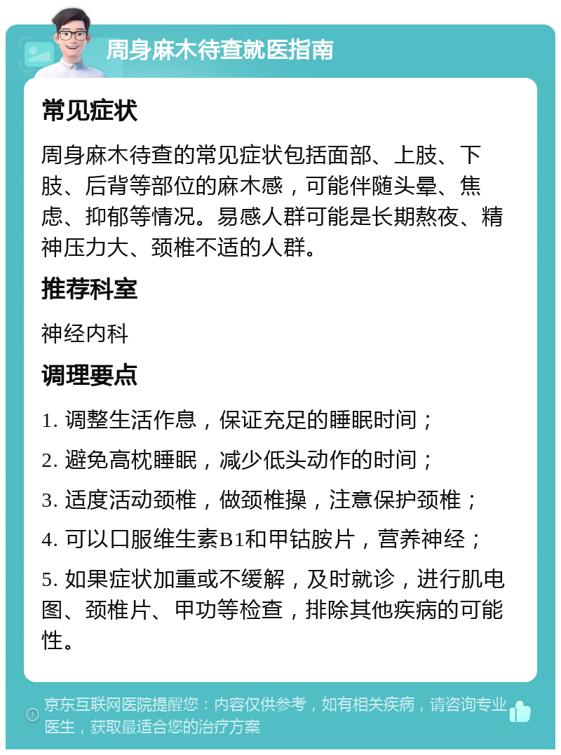 周身麻木待查就医指南 常见症状 周身麻木待查的常见症状包括面部、上肢、下肢、后背等部位的麻木感，可能伴随头晕、焦虑、抑郁等情况。易感人群可能是长期熬夜、精神压力大、颈椎不适的人群。 推荐科室 神经内科 调理要点 1. 调整生活作息，保证充足的睡眠时间； 2. 避免高枕睡眠，减少低头动作的时间； 3. 适度活动颈椎，做颈椎操，注意保护颈椎； 4. 可以口服维生素B1和甲钴胺片，营养神经； 5. 如果症状加重或不缓解，及时就诊，进行肌电图、颈椎片、甲功等检查，排除其他疾病的可能性。