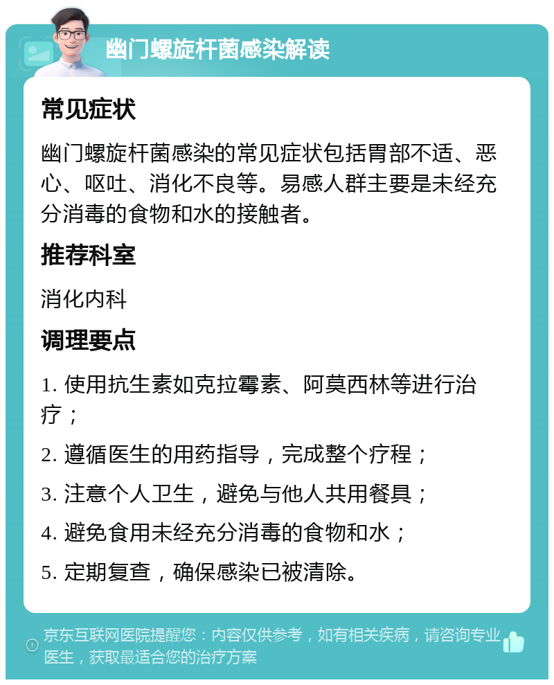 幽门螺旋杆菌感染解读 常见症状 幽门螺旋杆菌感染的常见症状包括胃部不适、恶心、呕吐、消化不良等。易感人群主要是未经充分消毒的食物和水的接触者。 推荐科室 消化内科 调理要点 1. 使用抗生素如克拉霉素、阿莫西林等进行治疗； 2. 遵循医生的用药指导，完成整个疗程； 3. 注意个人卫生，避免与他人共用餐具； 4. 避免食用未经充分消毒的食物和水； 5. 定期复查，确保感染已被清除。