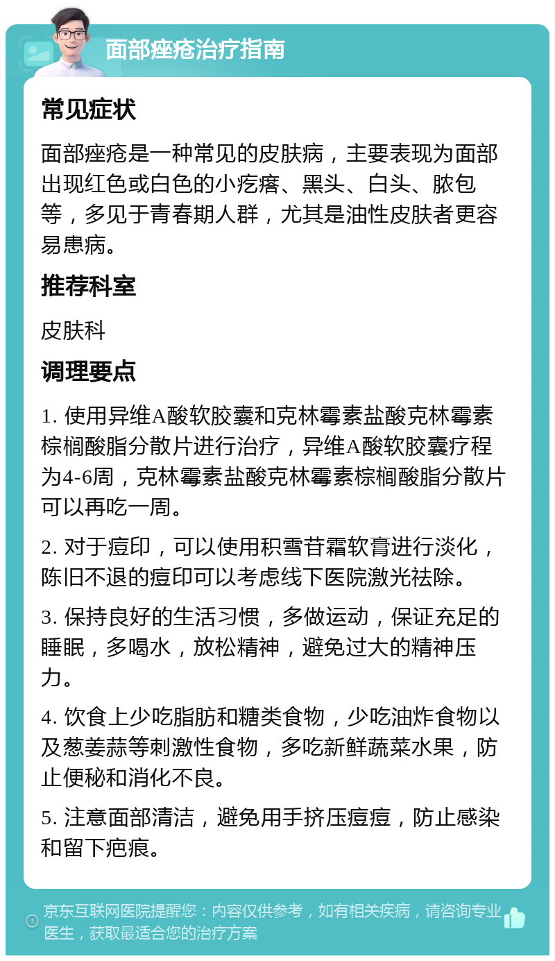 面部痤疮治疗指南 常见症状 面部痤疮是一种常见的皮肤病，主要表现为面部出现红色或白色的小疙瘩、黑头、白头、脓包等，多见于青春期人群，尤其是油性皮肤者更容易患病。 推荐科室 皮肤科 调理要点 1. 使用异维A酸软胶囊和克林霉素盐酸克林霉素棕榈酸脂分散片进行治疗，异维A酸软胶囊疗程为4-6周，克林霉素盐酸克林霉素棕榈酸脂分散片可以再吃一周。 2. 对于痘印，可以使用积雪苷霜软膏进行淡化，陈旧不退的痘印可以考虑线下医院激光祛除。 3. 保持良好的生活习惯，多做运动，保证充足的睡眠，多喝水，放松精神，避免过大的精神压力。 4. 饮食上少吃脂肪和糖类食物，少吃油炸食物以及葱姜蒜等刺激性食物，多吃新鲜蔬菜水果，防止便秘和消化不良。 5. 注意面部清洁，避免用手挤压痘痘，防止感染和留下疤痕。