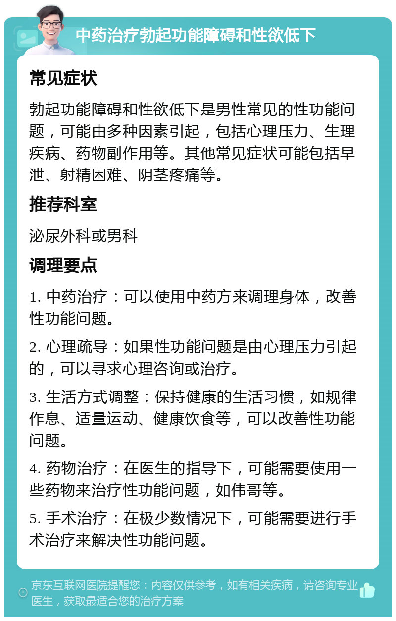 中药治疗勃起功能障碍和性欲低下 常见症状 勃起功能障碍和性欲低下是男性常见的性功能问题，可能由多种因素引起，包括心理压力、生理疾病、药物副作用等。其他常见症状可能包括早泄、射精困难、阴茎疼痛等。 推荐科室 泌尿外科或男科 调理要点 1. 中药治疗：可以使用中药方来调理身体，改善性功能问题。 2. 心理疏导：如果性功能问题是由心理压力引起的，可以寻求心理咨询或治疗。 3. 生活方式调整：保持健康的生活习惯，如规律作息、适量运动、健康饮食等，可以改善性功能问题。 4. 药物治疗：在医生的指导下，可能需要使用一些药物来治疗性功能问题，如伟哥等。 5. 手术治疗：在极少数情况下，可能需要进行手术治疗来解决性功能问题。