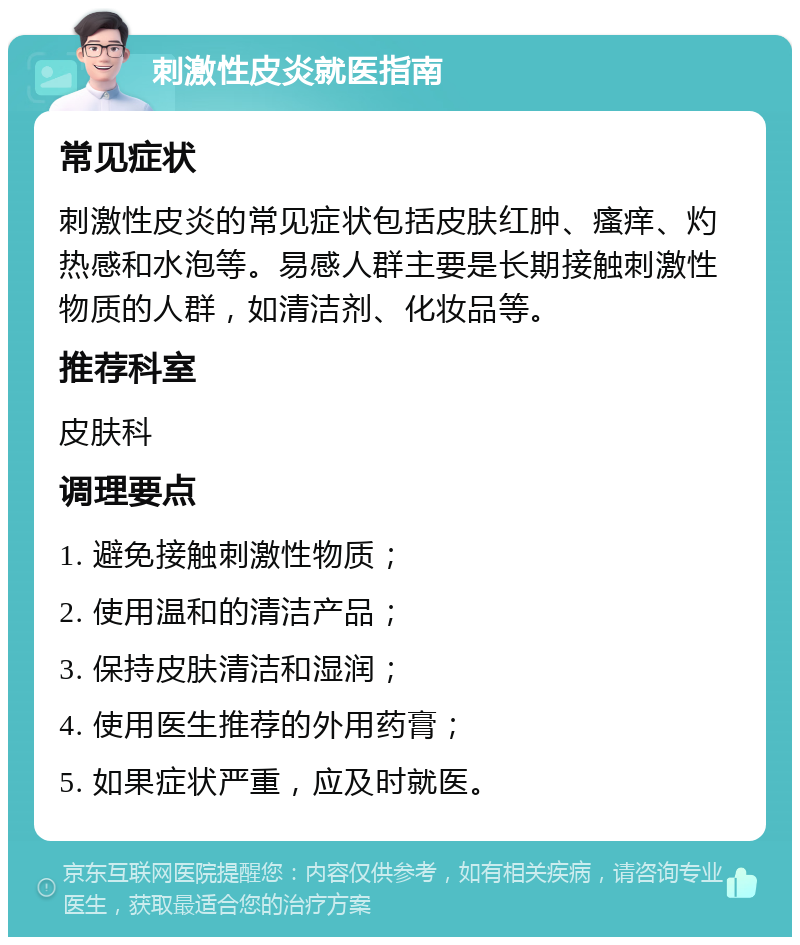 刺激性皮炎就医指南 常见症状 刺激性皮炎的常见症状包括皮肤红肿、瘙痒、灼热感和水泡等。易感人群主要是长期接触刺激性物质的人群，如清洁剂、化妆品等。 推荐科室 皮肤科 调理要点 1. 避免接触刺激性物质； 2. 使用温和的清洁产品； 3. 保持皮肤清洁和湿润； 4. 使用医生推荐的外用药膏； 5. 如果症状严重，应及时就医。