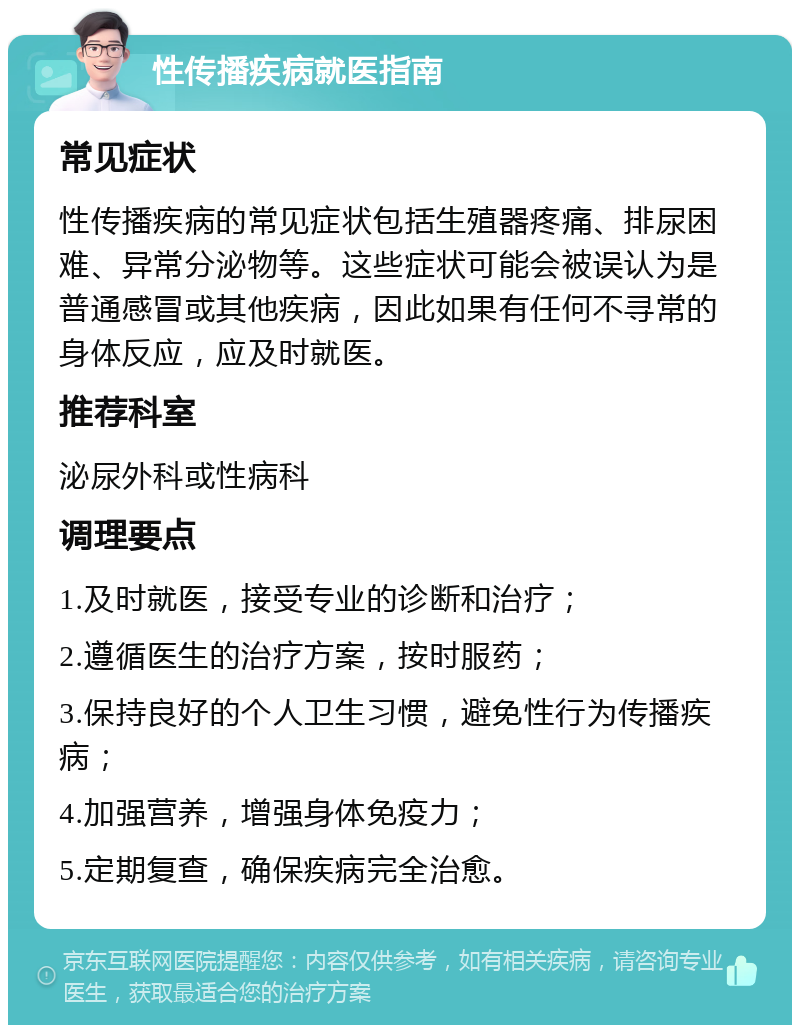 性传播疾病就医指南 常见症状 性传播疾病的常见症状包括生殖器疼痛、排尿困难、异常分泌物等。这些症状可能会被误认为是普通感冒或其他疾病，因此如果有任何不寻常的身体反应，应及时就医。 推荐科室 泌尿外科或性病科 调理要点 1.及时就医，接受专业的诊断和治疗； 2.遵循医生的治疗方案，按时服药； 3.保持良好的个人卫生习惯，避免性行为传播疾病； 4.加强营养，增强身体免疫力； 5.定期复查，确保疾病完全治愈。