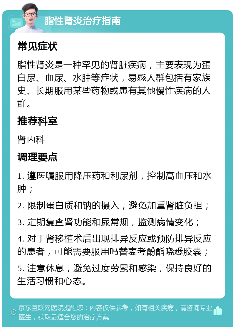 脂性肾炎治疗指南 常见症状 脂性肾炎是一种罕见的肾脏疾病，主要表现为蛋白尿、血尿、水肿等症状，易感人群包括有家族史、长期服用某些药物或患有其他慢性疾病的人群。 推荐科室 肾内科 调理要点 1. 遵医嘱服用降压药和利尿剂，控制高血压和水肿； 2. 限制蛋白质和钠的摄入，避免加重肾脏负担； 3. 定期复查肾功能和尿常规，监测病情变化； 4. 对于肾移植术后出现排异反应或预防排异反应的患者，可能需要服用吗替麦考酚酯晓悉胶囊； 5. 注意休息，避免过度劳累和感染，保持良好的生活习惯和心态。