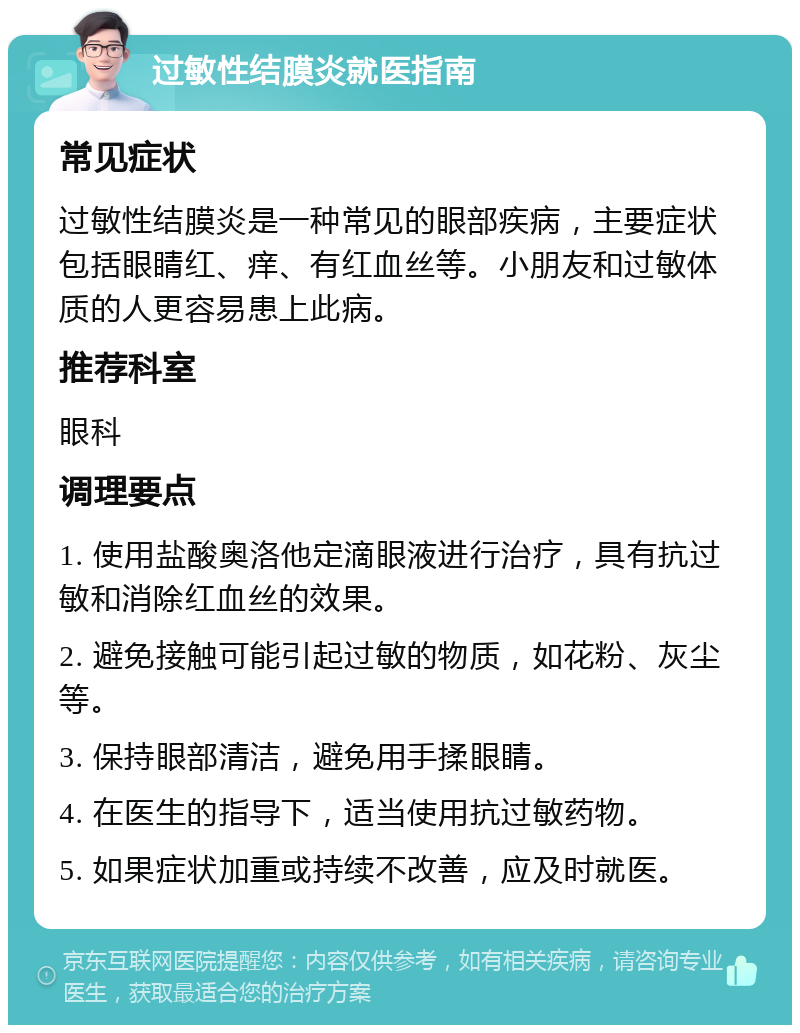 过敏性结膜炎就医指南 常见症状 过敏性结膜炎是一种常见的眼部疾病，主要症状包括眼睛红、痒、有红血丝等。小朋友和过敏体质的人更容易患上此病。 推荐科室 眼科 调理要点 1. 使用盐酸奥洛他定滴眼液进行治疗，具有抗过敏和消除红血丝的效果。 2. 避免接触可能引起过敏的物质，如花粉、灰尘等。 3. 保持眼部清洁，避免用手揉眼睛。 4. 在医生的指导下，适当使用抗过敏药物。 5. 如果症状加重或持续不改善，应及时就医。