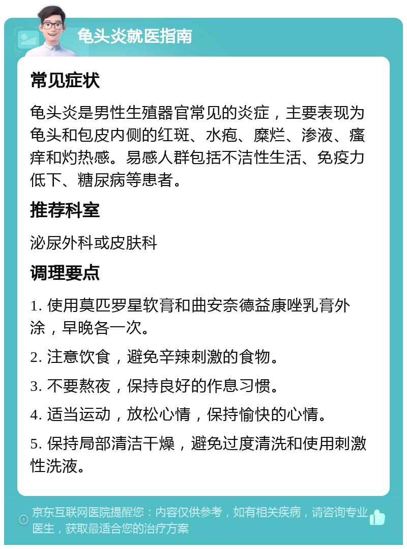 龟头炎就医指南 常见症状 龟头炎是男性生殖器官常见的炎症，主要表现为龟头和包皮内侧的红斑、水疱、糜烂、渗液、瘙痒和灼热感。易感人群包括不洁性生活、免疫力低下、糖尿病等患者。 推荐科室 泌尿外科或皮肤科 调理要点 1. 使用莫匹罗星软膏和曲安奈德益康唑乳膏外涂，早晚各一次。 2. 注意饮食，避免辛辣刺激的食物。 3. 不要熬夜，保持良好的作息习惯。 4. 适当运动，放松心情，保持愉快的心情。 5. 保持局部清洁干燥，避免过度清洗和使用刺激性洗液。