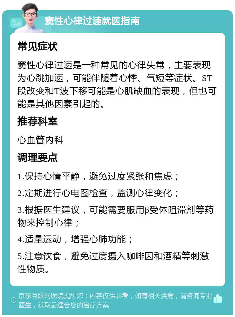 窦性心律过速就医指南 常见症状 窦性心律过速是一种常见的心律失常，主要表现为心跳加速，可能伴随着心悸、气短等症状。ST段改变和T波下移可能是心肌缺血的表现，但也可能是其他因素引起的。 推荐科室 心血管内科 调理要点 1.保持心情平静，避免过度紧张和焦虑； 2.定期进行心电图检查，监测心律变化； 3.根据医生建议，可能需要服用β受体阻滞剂等药物来控制心律； 4.适量运动，增强心肺功能； 5.注意饮食，避免过度摄入咖啡因和酒精等刺激性物质。