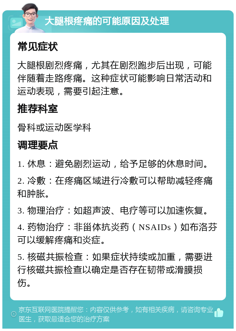 大腿根疼痛的可能原因及处理 常见症状 大腿根剧烈疼痛，尤其在剧烈跑步后出现，可能伴随着走路疼痛。这种症状可能影响日常活动和运动表现，需要引起注意。 推荐科室 骨科或运动医学科 调理要点 1. 休息：避免剧烈运动，给予足够的休息时间。 2. 冷敷：在疼痛区域进行冷敷可以帮助减轻疼痛和肿胀。 3. 物理治疗：如超声波、电疗等可以加速恢复。 4. 药物治疗：非甾体抗炎药（NSAIDs）如布洛芬可以缓解疼痛和炎症。 5. 核磁共振检查：如果症状持续或加重，需要进行核磁共振检查以确定是否存在韧带或滑膜损伤。