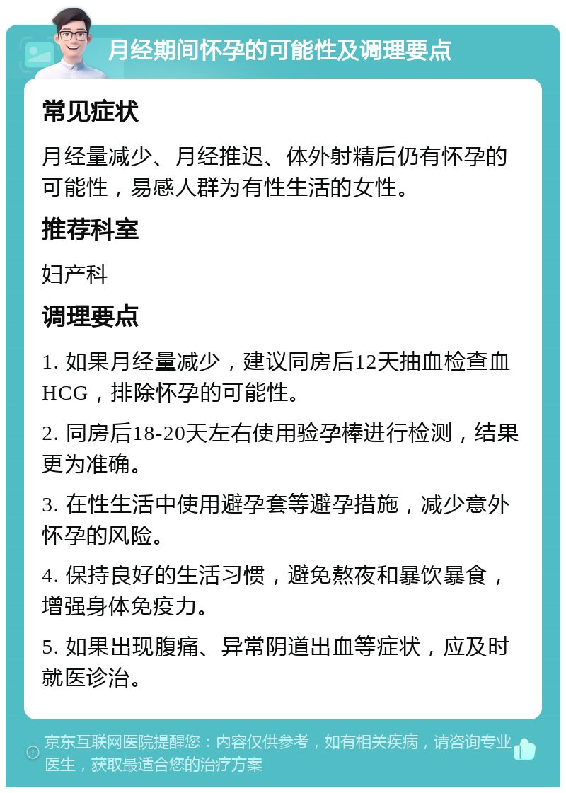 月经期间怀孕的可能性及调理要点 常见症状 月经量减少、月经推迟、体外射精后仍有怀孕的可能性，易感人群为有性生活的女性。 推荐科室 妇产科 调理要点 1. 如果月经量减少，建议同房后12天抽血检查血HCG，排除怀孕的可能性。 2. 同房后18-20天左右使用验孕棒进行检测，结果更为准确。 3. 在性生活中使用避孕套等避孕措施，减少意外怀孕的风险。 4. 保持良好的生活习惯，避免熬夜和暴饮暴食，增强身体免疫力。 5. 如果出现腹痛、异常阴道出血等症状，应及时就医诊治。