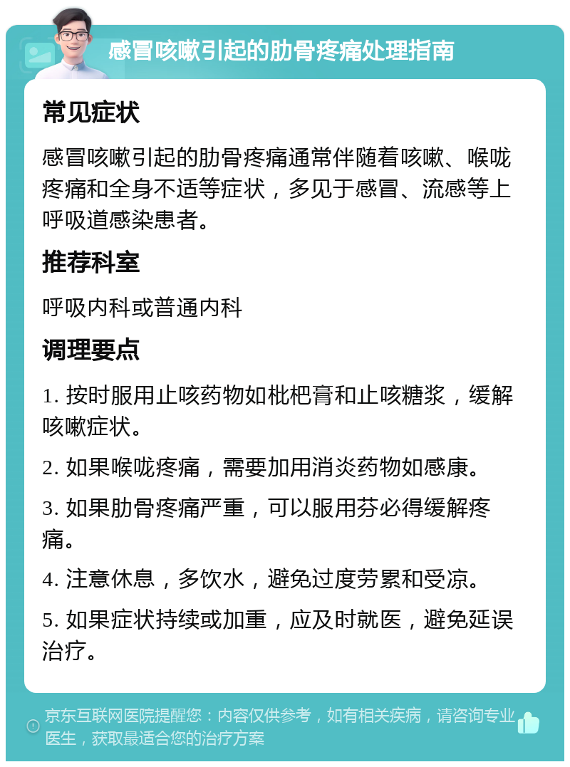 感冒咳嗽引起的肋骨疼痛处理指南 常见症状 感冒咳嗽引起的肋骨疼痛通常伴随着咳嗽、喉咙疼痛和全身不适等症状，多见于感冒、流感等上呼吸道感染患者。 推荐科室 呼吸内科或普通内科 调理要点 1. 按时服用止咳药物如枇杷膏和止咳糖浆，缓解咳嗽症状。 2. 如果喉咙疼痛，需要加用消炎药物如感康。 3. 如果肋骨疼痛严重，可以服用芬必得缓解疼痛。 4. 注意休息，多饮水，避免过度劳累和受凉。 5. 如果症状持续或加重，应及时就医，避免延误治疗。