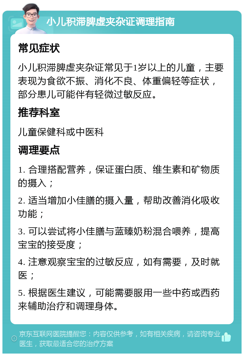 小儿积滞脾虚夹杂证调理指南 常见症状 小儿积滞脾虚夹杂证常见于1岁以上的儿童，主要表现为食欲不振、消化不良、体重偏轻等症状，部分患儿可能伴有轻微过敏反应。 推荐科室 儿童保健科或中医科 调理要点 1. 合理搭配营养，保证蛋白质、维生素和矿物质的摄入； 2. 适当增加小佳膳的摄入量，帮助改善消化吸收功能； 3. 可以尝试将小佳膳与蓝臻奶粉混合喂养，提高宝宝的接受度； 4. 注意观察宝宝的过敏反应，如有需要，及时就医； 5. 根据医生建议，可能需要服用一些中药或西药来辅助治疗和调理身体。