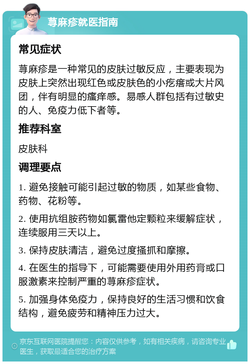 荨麻疹就医指南 常见症状 荨麻疹是一种常见的皮肤过敏反应，主要表现为皮肤上突然出现红色或皮肤色的小疙瘩或大片风团，伴有明显的瘙痒感。易感人群包括有过敏史的人、免疫力低下者等。 推荐科室 皮肤科 调理要点 1. 避免接触可能引起过敏的物质，如某些食物、药物、花粉等。 2. 使用抗组胺药物如氯雷他定颗粒来缓解症状，连续服用三天以上。 3. 保持皮肤清洁，避免过度搔抓和摩擦。 4. 在医生的指导下，可能需要使用外用药膏或口服激素来控制严重的荨麻疹症状。 5. 加强身体免疫力，保持良好的生活习惯和饮食结构，避免疲劳和精神压力过大。