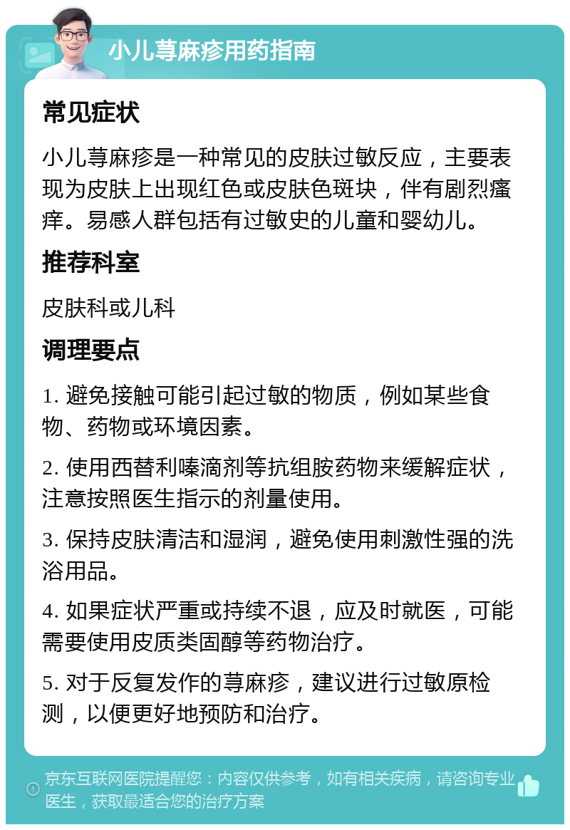 小儿荨麻疹用药指南 常见症状 小儿荨麻疹是一种常见的皮肤过敏反应，主要表现为皮肤上出现红色或皮肤色斑块，伴有剧烈瘙痒。易感人群包括有过敏史的儿童和婴幼儿。 推荐科室 皮肤科或儿科 调理要点 1. 避免接触可能引起过敏的物质，例如某些食物、药物或环境因素。 2. 使用西替利嗪滴剂等抗组胺药物来缓解症状，注意按照医生指示的剂量使用。 3. 保持皮肤清洁和湿润，避免使用刺激性强的洗浴用品。 4. 如果症状严重或持续不退，应及时就医，可能需要使用皮质类固醇等药物治疗。 5. 对于反复发作的荨麻疹，建议进行过敏原检测，以便更好地预防和治疗。