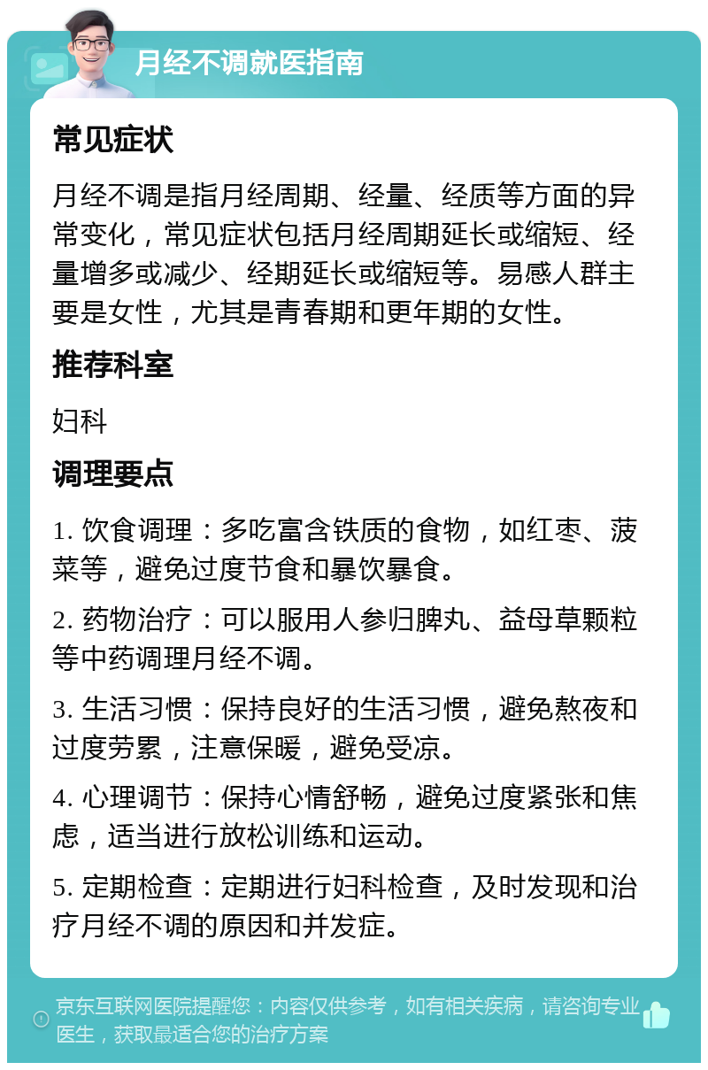 月经不调就医指南 常见症状 月经不调是指月经周期、经量、经质等方面的异常变化，常见症状包括月经周期延长或缩短、经量增多或减少、经期延长或缩短等。易感人群主要是女性，尤其是青春期和更年期的女性。 推荐科室 妇科 调理要点 1. 饮食调理：多吃富含铁质的食物，如红枣、菠菜等，避免过度节食和暴饮暴食。 2. 药物治疗：可以服用人参归脾丸、益母草颗粒等中药调理月经不调。 3. 生活习惯：保持良好的生活习惯，避免熬夜和过度劳累，注意保暖，避免受凉。 4. 心理调节：保持心情舒畅，避免过度紧张和焦虑，适当进行放松训练和运动。 5. 定期检查：定期进行妇科检查，及时发现和治疗月经不调的原因和并发症。