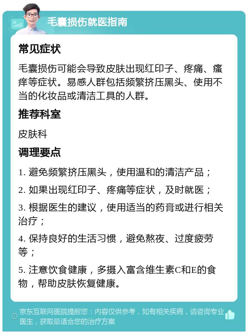 毛囊损伤就医指南 常见症状 毛囊损伤可能会导致皮肤出现红印子、疼痛、瘙痒等症状。易感人群包括频繁挤压黑头、使用不当的化妆品或清洁工具的人群。 推荐科室 皮肤科 调理要点 1. 避免频繁挤压黑头，使用温和的清洁产品； 2. 如果出现红印子、疼痛等症状，及时就医； 3. 根据医生的建议，使用适当的药膏或进行相关治疗； 4. 保持良好的生活习惯，避免熬夜、过度疲劳等； 5. 注意饮食健康，多摄入富含维生素C和E的食物，帮助皮肤恢复健康。