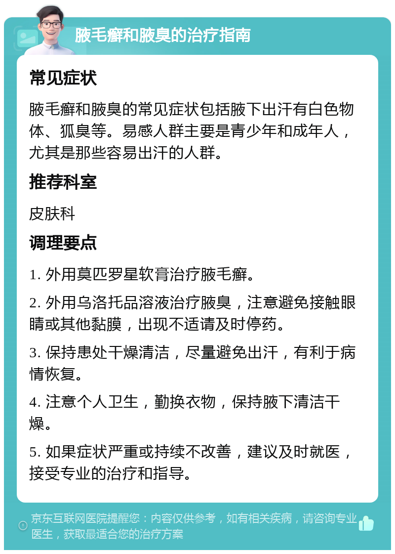 腋毛癣和腋臭的治疗指南 常见症状 腋毛癣和腋臭的常见症状包括腋下出汗有白色物体、狐臭等。易感人群主要是青少年和成年人，尤其是那些容易出汗的人群。 推荐科室 皮肤科 调理要点 1. 外用莫匹罗星软膏治疗腋毛癣。 2. 外用乌洛托品溶液治疗腋臭，注意避免接触眼睛或其他黏膜，出现不适请及时停药。 3. 保持患处干燥清洁，尽量避免出汗，有利于病情恢复。 4. 注意个人卫生，勤换衣物，保持腋下清洁干燥。 5. 如果症状严重或持续不改善，建议及时就医，接受专业的治疗和指导。