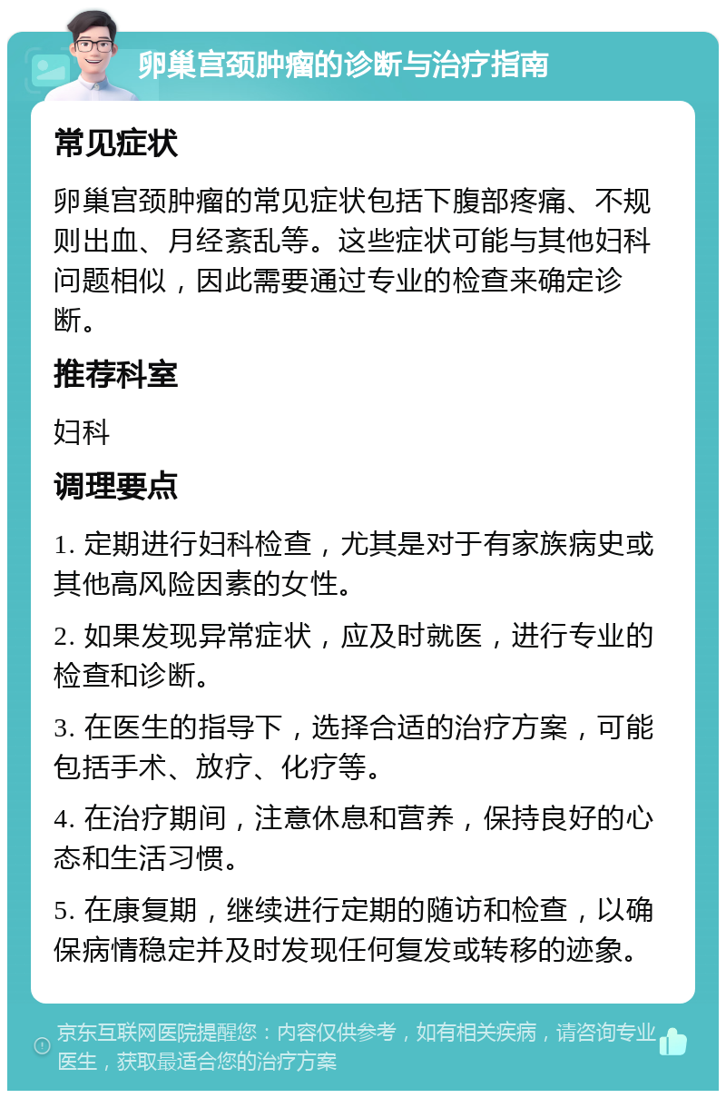 卵巢宫颈肿瘤的诊断与治疗指南 常见症状 卵巢宫颈肿瘤的常见症状包括下腹部疼痛、不规则出血、月经紊乱等。这些症状可能与其他妇科问题相似，因此需要通过专业的检查来确定诊断。 推荐科室 妇科 调理要点 1. 定期进行妇科检查，尤其是对于有家族病史或其他高风险因素的女性。 2. 如果发现异常症状，应及时就医，进行专业的检查和诊断。 3. 在医生的指导下，选择合适的治疗方案，可能包括手术、放疗、化疗等。 4. 在治疗期间，注意休息和营养，保持良好的心态和生活习惯。 5. 在康复期，继续进行定期的随访和检查，以确保病情稳定并及时发现任何复发或转移的迹象。