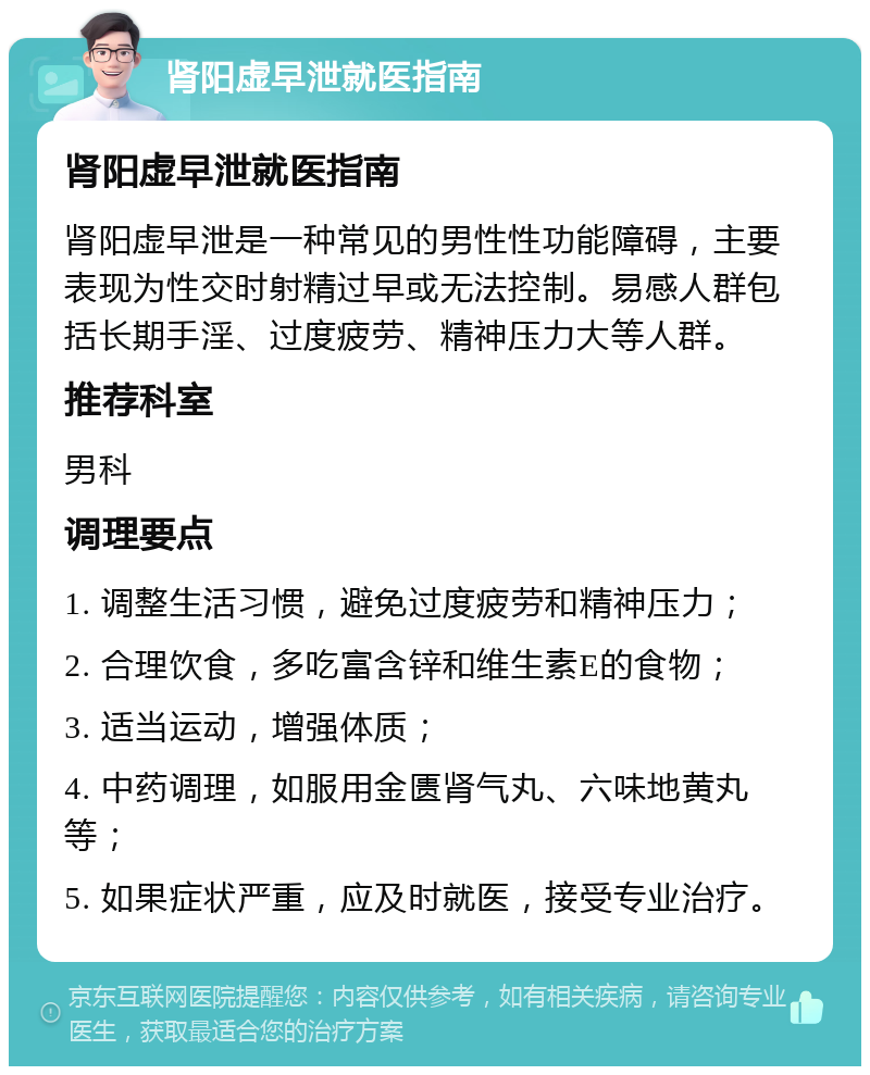 肾阳虚早泄就医指南 肾阳虚早泄就医指南 肾阳虚早泄是一种常见的男性性功能障碍，主要表现为性交时射精过早或无法控制。易感人群包括长期手淫、过度疲劳、精神压力大等人群。 推荐科室 男科 调理要点 1. 调整生活习惯，避免过度疲劳和精神压力； 2. 合理饮食，多吃富含锌和维生素E的食物； 3. 适当运动，增强体质； 4. 中药调理，如服用金匮肾气丸、六味地黄丸等； 5. 如果症状严重，应及时就医，接受专业治疗。