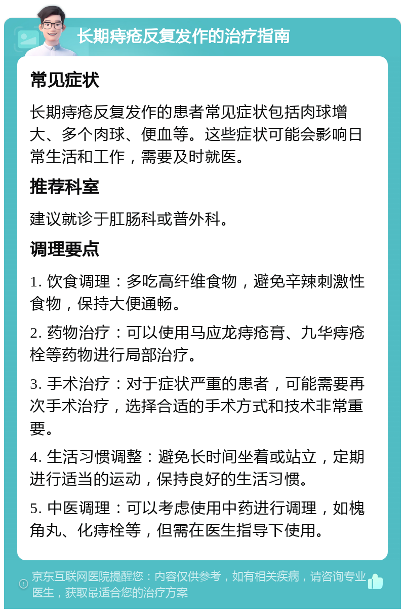 长期痔疮反复发作的治疗指南 常见症状 长期痔疮反复发作的患者常见症状包括肉球增大、多个肉球、便血等。这些症状可能会影响日常生活和工作，需要及时就医。 推荐科室 建议就诊于肛肠科或普外科。 调理要点 1. 饮食调理：多吃高纤维食物，避免辛辣刺激性食物，保持大便通畅。 2. 药物治疗：可以使用马应龙痔疮膏、九华痔疮栓等药物进行局部治疗。 3. 手术治疗：对于症状严重的患者，可能需要再次手术治疗，选择合适的手术方式和技术非常重要。 4. 生活习惯调整：避免长时间坐着或站立，定期进行适当的运动，保持良好的生活习惯。 5. 中医调理：可以考虑使用中药进行调理，如槐角丸、化痔栓等，但需在医生指导下使用。