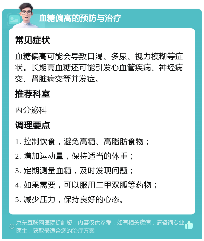 血糖偏高的预防与治疗 常见症状 血糖偏高可能会导致口渴、多尿、视力模糊等症状。长期高血糖还可能引发心血管疾病、神经病变、肾脏病变等并发症。 推荐科室 内分泌科 调理要点 1. 控制饮食，避免高糖、高脂肪食物； 2. 增加运动量，保持适当的体重； 3. 定期测量血糖，及时发现问题； 4. 如果需要，可以服用二甲双胍等药物； 5. 减少压力，保持良好的心态。