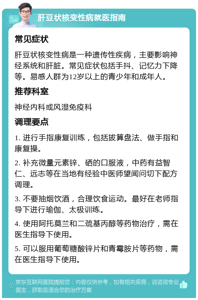 肝豆状核变性病就医指南 常见症状 肝豆状核变性病是一种遗传性疾病，主要影响神经系统和肝脏。常见症状包括手抖、记忆力下降等。易感人群为12岁以上的青少年和成年人。 推荐科室 神经内科或风湿免疫科 调理要点 1. 进行手指康复训练，包括拔算盘法、做手指和康复操。 2. 补充微量元素锌、硒的口服液，中药有益智仁、远志等在当地有经验中医师望闻问切下配方调理。 3. 不要抽烟饮酒，合理饮食运动。最好在老师指导下进行瑜伽、太极训练。 4. 使用阿托莫兰和二巯基丙醇等药物治疗，需在医生指导下使用。 5. 可以服用葡萄糖酸锌片和青霉胺片等药物，需在医生指导下使用。