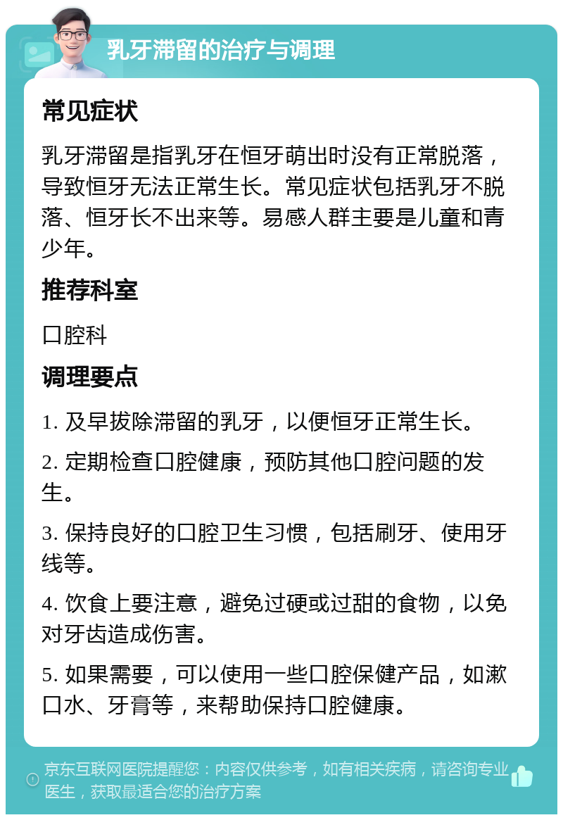 乳牙滞留的治疗与调理 常见症状 乳牙滞留是指乳牙在恒牙萌出时没有正常脱落，导致恒牙无法正常生长。常见症状包括乳牙不脱落、恒牙长不出来等。易感人群主要是儿童和青少年。 推荐科室 口腔科 调理要点 1. 及早拔除滞留的乳牙，以便恒牙正常生长。 2. 定期检查口腔健康，预防其他口腔问题的发生。 3. 保持良好的口腔卫生习惯，包括刷牙、使用牙线等。 4. 饮食上要注意，避免过硬或过甜的食物，以免对牙齿造成伤害。 5. 如果需要，可以使用一些口腔保健产品，如漱口水、牙膏等，来帮助保持口腔健康。